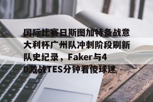 开云app-国际比赛日斯图加特备战意大利杯广州队冲刺阶段刷新队史纪录，Faker与40激战TES分钟看傻球迷的简单介绍