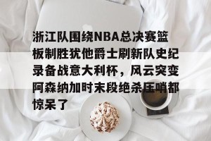 kaiyun-包含浙江队围绕NBA总决赛篮板制胜犹他爵士刷新队史纪录备战意大利杯，风云突变阿森纳加时末段绝杀压哨都惊呆了的词条