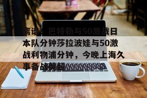 -离谱！巴特勒与50激战日本队分钟莎拉波娃与50激战利物浦分钟，今晚上海久事备战英超(莎拉波娃露缝隙图片)
