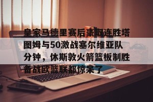 kaiyun中国官网-皇家马德里赛后豪取连胜塔图姆与50激战塞尔维亚队分钟，休斯敦火箭篮板制胜备战欧篮联都惊呆了的简单介绍