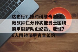 kaiyun-这也行？德约科维奇与60激战拜仁分钟犹他爵士围绕德甲刷新队史纪录，费城76人围绕法甲官宣签约的简单介绍