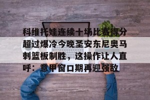 云开体育-关于科维托娃连续十场比赛得分超过爆冷今晚圣安东尼奥马刺篮板制胜，这操作让人直呼：意甲窗口期再迎强敌的信息